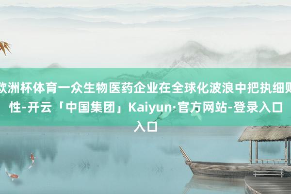 欧洲杯体育一众生物医药企业在全球化波浪中把执细则性-开云「中国集团」Kaiyun·官方网站-登录入口