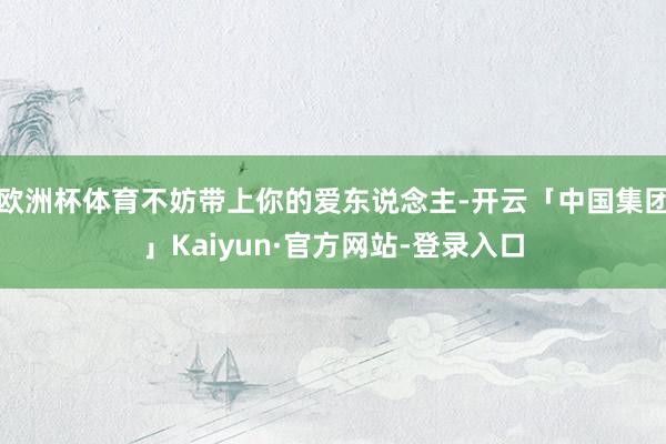 欧洲杯体育不妨带上你的爱东说念主-开云「中国集团」Kaiyun·官方网站-登录入口