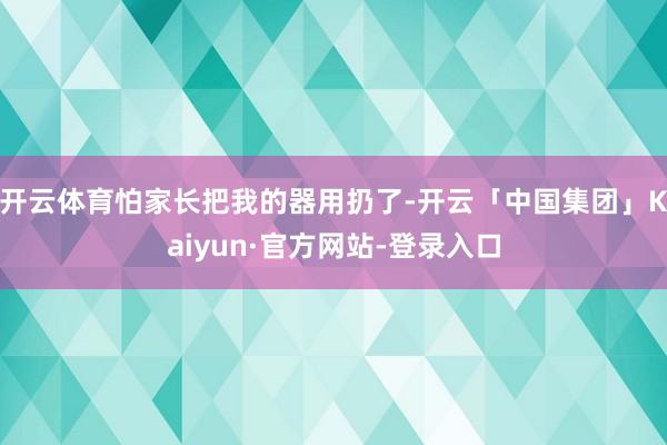 开云体育怕家长把我的器用扔了-开云「中国集团」Kaiyun·官方网站-登录入口