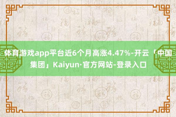 体育游戏app平台近6个月高涨4.47%-开云「中国集团」Kaiyun·官方网站-登录入口