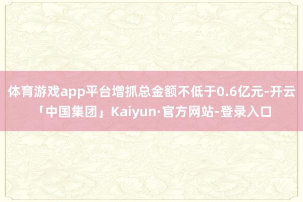 体育游戏app平台增抓总金额不低于0.6亿元-开云「中国集团」Kaiyun·官方网站-登录入口